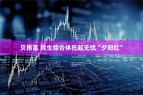 贝格富 民生综合体托起无忧“夕阳红”