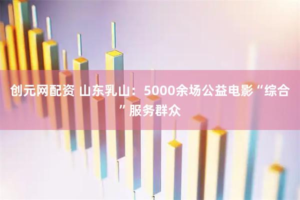 创元网配资 山东乳山：5000余场公益电影“综合”服务群众