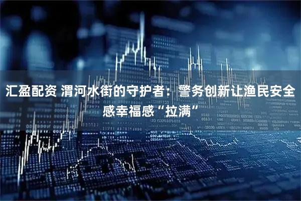 汇盈配资 渭河水街的守护者：警务创新让渔民安全感幸福感“拉满”
