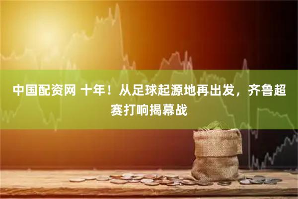 中国配资网 十年！从足球起源地再出发，齐鲁超赛打响揭幕战