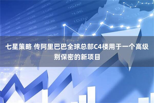 七星策略 传阿里巴巴全球总部C4楼用于一个高级别保密的新项目