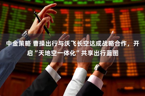 中金策略 曹操出行与沃飞长空达成战略合作，开启“天地空一体化”共享出行蓝图