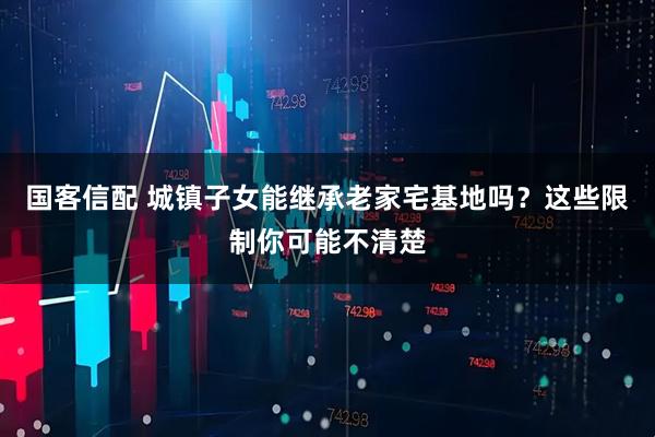 国客信配 城镇子女能继承老家宅基地吗？这些限制你可能不清楚
