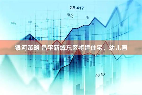 银河策略 昌平新城东区将建住宅、幼儿园