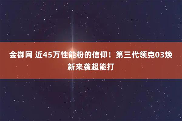 金御网 近45万性能粉的信仰！第三代领克03焕新来袭超能打