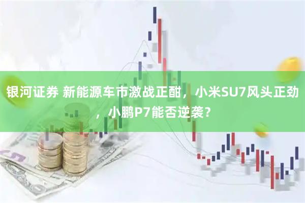 银河证券 新能源车市激战正酣，小米SU7风头正劲，小鹏P7能否逆袭？