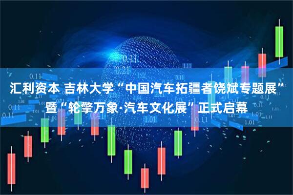 汇利资本 吉林大学“中国汽车拓疆者饶斌专题展”暨“轮擎万象·汽车文化展”正式启幕
