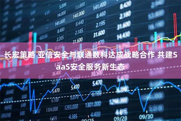 长宏策略 亚信安全与联通数科达成战略合作 共建SaaS安全服务新生态