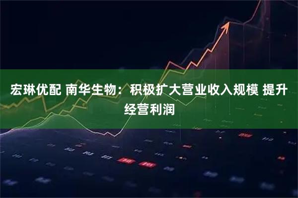 宏琳优配 南华生物：积极扩大营业收入规模 提升经营利润