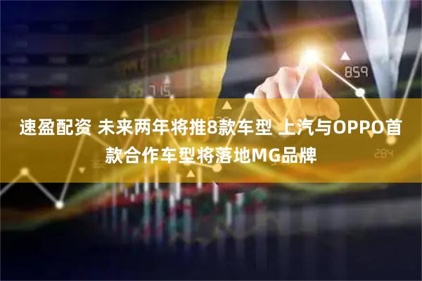 速盈配资 未来两年将推8款车型 上汽与OPPO首款合作车型将落地MG品牌
