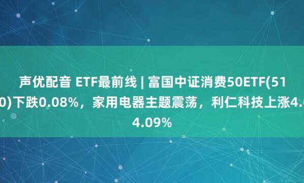 声优配音 ETF最前线 | 富国中证消费50ETF(515650)下跌0.08%，家用电器主题震荡，利仁科技上涨4.09%