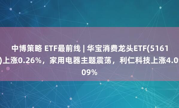中博策略 ETF最前线 | 华宝消费龙头ETF(516130)上涨0.26%，家用电器主题震荡，利仁科技上涨4.09%