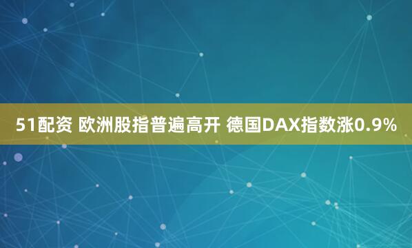 51配资 欧洲股指普遍高开 德国DAX指数涨0.9%