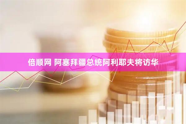 倍顺网 阿塞拜疆总统阿利耶夫将访华