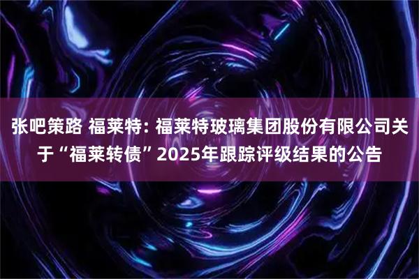 张吧策路 福莱特: 福莱特玻璃集团股份有限公司关于“福莱转债”2025年跟踪评级结果的公告