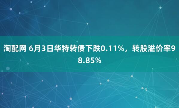 淘配网 6月3日华特转债下跌0.11%，转股溢价率98.85%