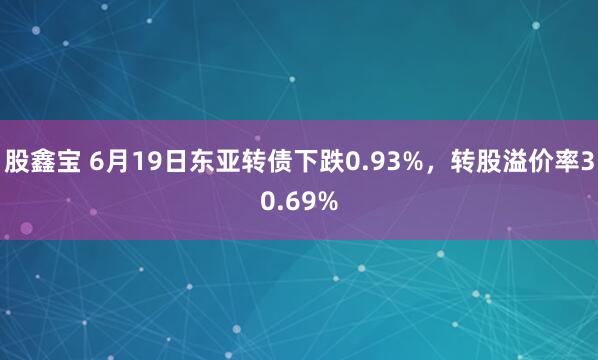 股鑫宝 6月19日东亚转债下跌0.93%，转股溢价率30.69%