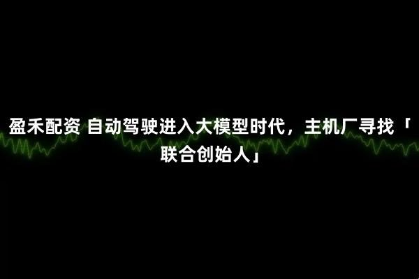 盈禾配资 自动驾驶进入大模型时代，主机厂寻找「联合创始人」
