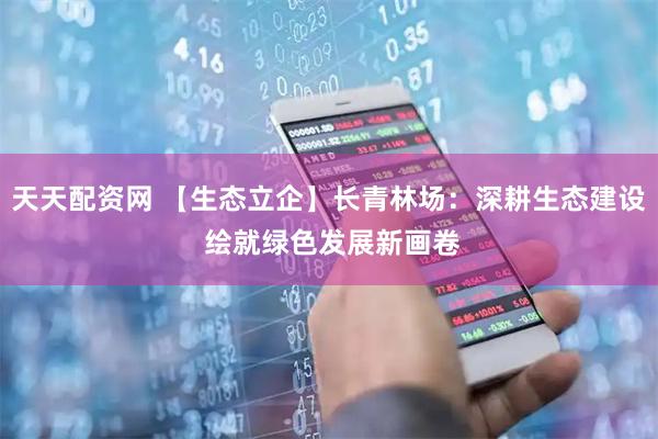 天天配资网 【生态立企】长青林场：深耕生态建设 绘就绿色发展新画卷