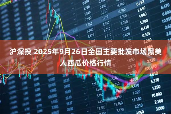 沪深投 2025年9月26日全国主要批发市场黑美人西瓜价格行情