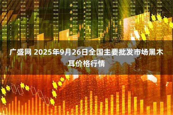 广盛网 2025年9月26日全国主要批发市场黑木耳价格行情