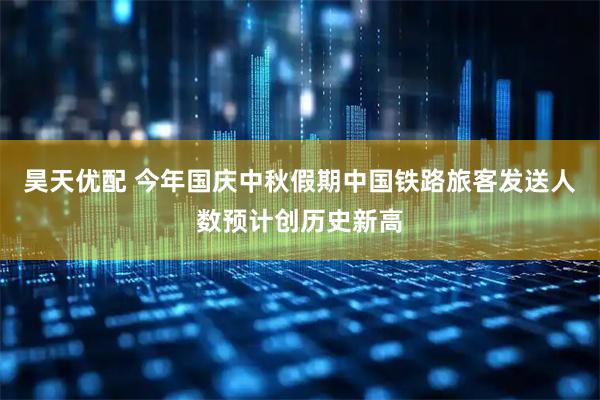 昊天优配 今年国庆中秋假期中国铁路旅客发送人数预计创历史新高