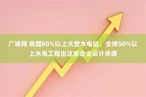 广瑞网 我国80%以上大型水电站、全球50%以上水电工程由这家企业设计承建