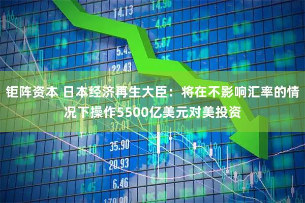 钜阵资本 日本经济再生大臣：将在不影响汇率的情况下操作5500亿美元对美投资
