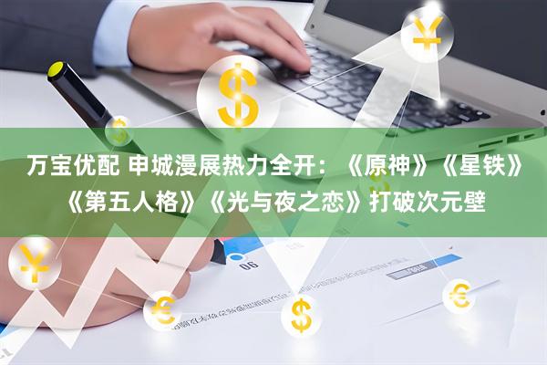 万宝优配 申城漫展热力全开：《原神》《星铁》《第五人格》《光与夜之恋》打破次元壁