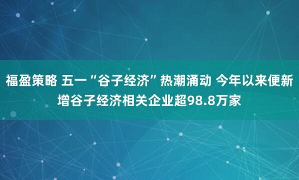 福盈策略 五一“谷子经济”热潮涌动 今年以来便新增谷子经济相关企业超98.8万家