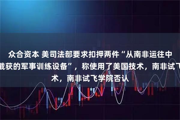 众合资本 美司法部要求扣押两件“从南非运往中国途中被截获的军事训练设备”,称使用了美国技术,南非试飞学院否认
