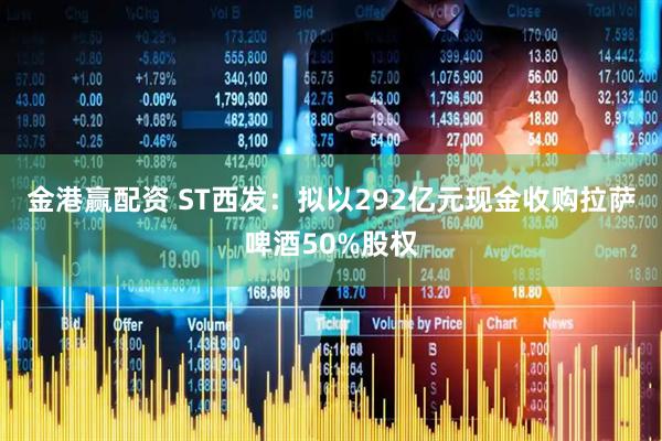金港赢配资 ST西发：拟以292亿元现金收购拉萨啤酒50%股权