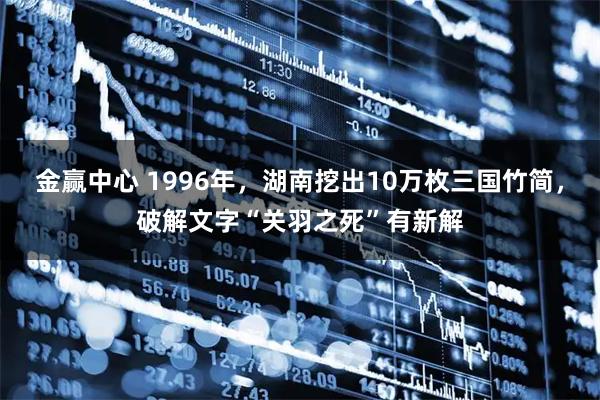 金赢中心 1996年，湖南挖出10万枚三国竹简，破解文字“关羽之死”有新解
