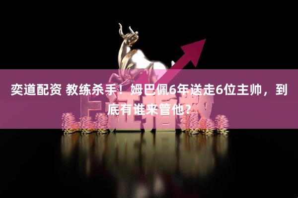 奕道配资 教练杀手!姆巴佩6年送走6位主帅,到底有谁来管他?