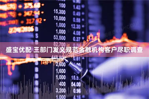 盛宝优配 三部门发文规范金融机构客户尽职调查