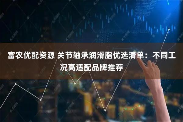 富农优配资源 关节轴承润滑脂优选清单:不同工况高适配品牌推荐