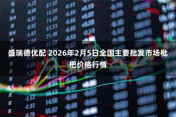 盛瑞德优配 2026年2月5日全国主要批发市场枇杷价格行情