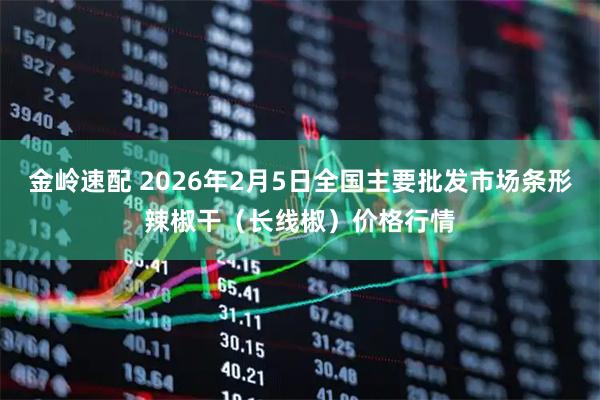 金岭速配 2026年2月5日全国主要批发市场条形辣椒干（长线椒）价格行情