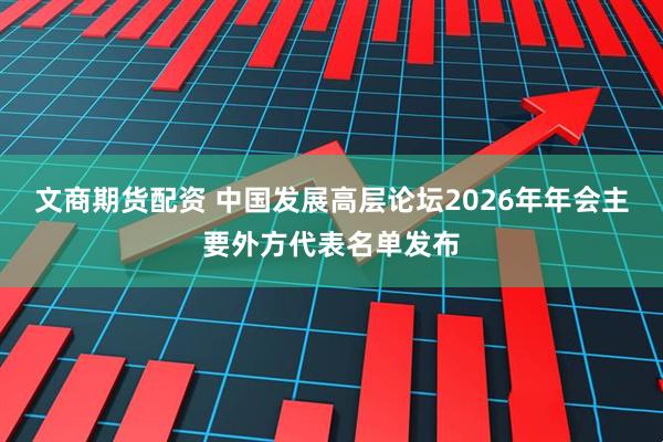 文商期货配资 中国发展高层论坛2026年年会主要外方代表名单发布