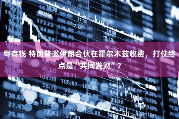 粤有钱 特朗普邀伊朗合伙在霍尔木兹收费,打仗终点是“共同发财”?