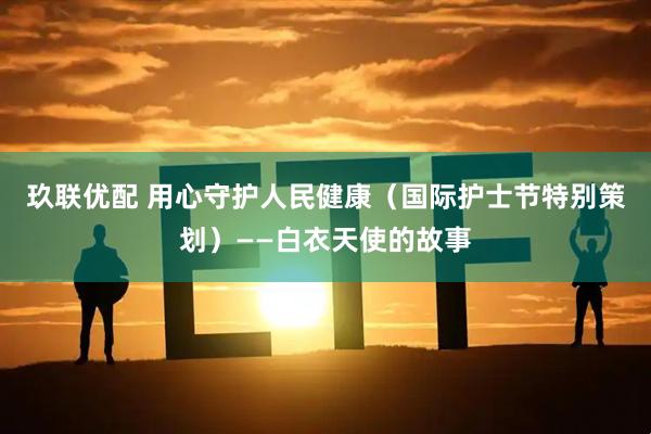 玖联优配 用心守护人民健康（国际护士节特别策划）——白衣天使的故事
