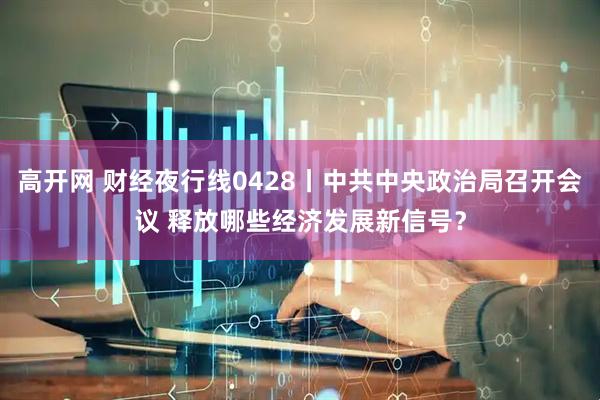 高开网 财经夜行线0428丨中共中央政治局召开会议 释放哪些经济发展新信号？