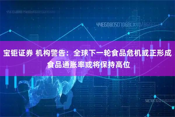 宝钜证券 机构警告：全球下一轮食品危机或正形成 食品通胀率或将保持高位